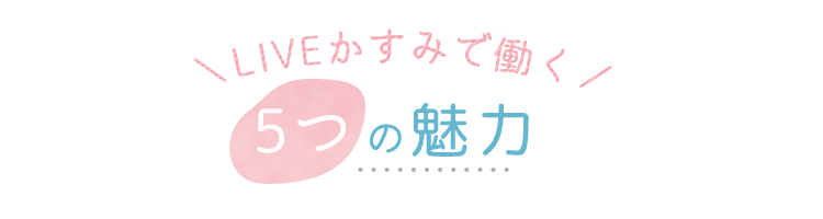 LIVEかすみで働く5つの魅力